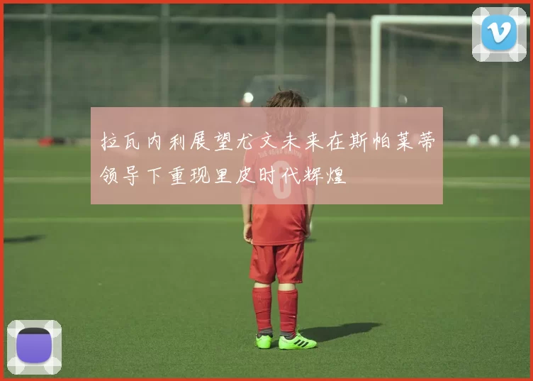 拉瓦内利展望尤文未来在斯帕莱蒂领导下重现里皮时代辉煌