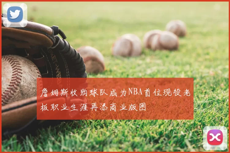 詹姆斯收购球队成为NBA首位现役老板职业生涯再添商业版图