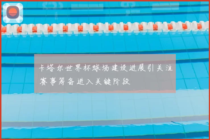 卡塔尔世界杯球场建设进展引关注 赛事筹备进入关键阶段