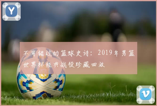 不可错过的篮球史诗:2019年男篮世界杯经典战役珍藏回放