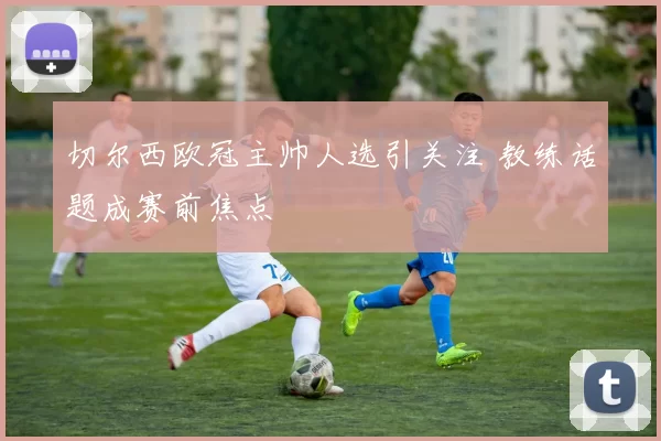 切尔西欧冠主帅人选引关注 教练话题成赛前焦点