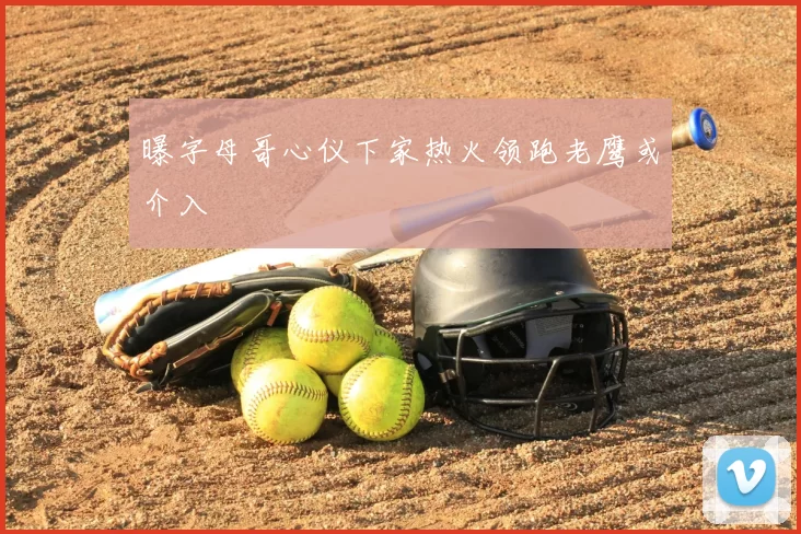 曝字母哥心仪下家热火领跑老鹰或介入