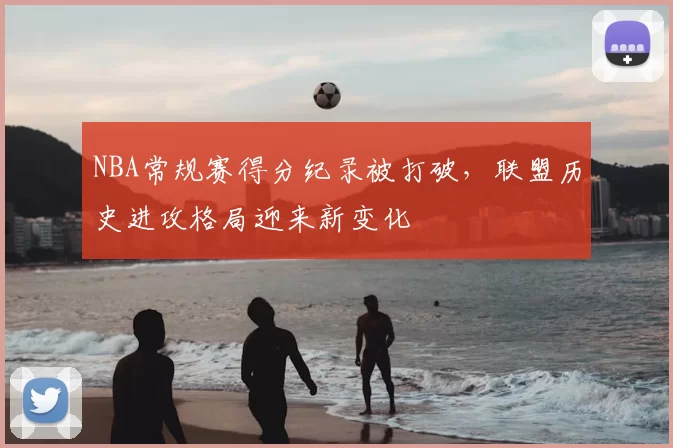 NBA常规赛得分纪录被打破,联盟历史进攻格局迎来新变化