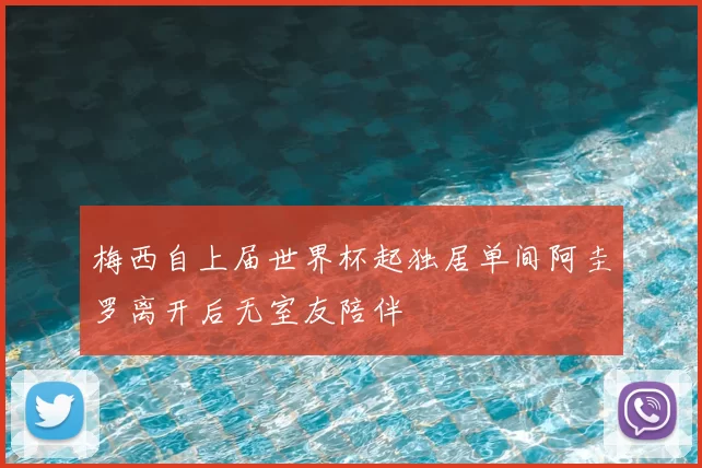 梅西自上届世界杯起独居单间阿圭罗离开后无室友陪伴