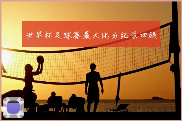 世界杯足球赛最大比分纪录回顾