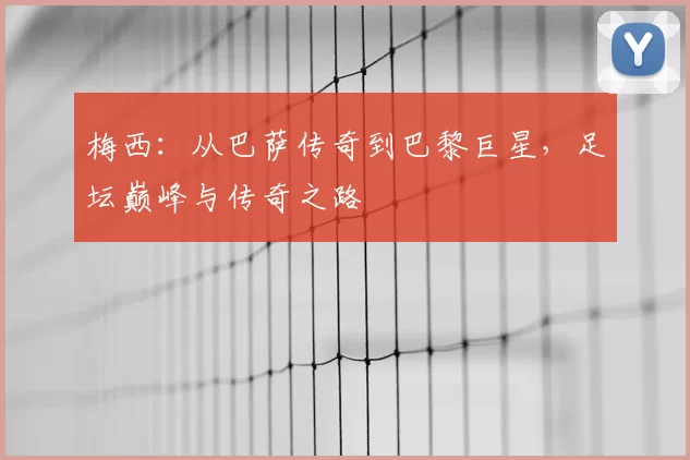 梅西:从巴萨传奇到巴黎巨星,足坛巅峰与传奇之路
