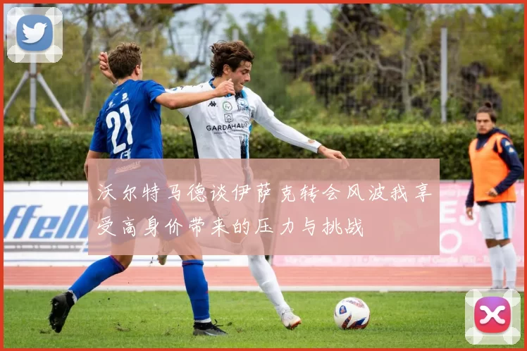 沃尔特马德谈伊萨克转会风波我享受高身价带来的压力与挑战
