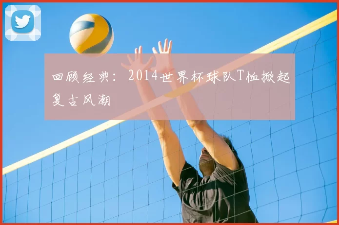 回顾经典:2014世界杯球队T恤掀起复古风潮
