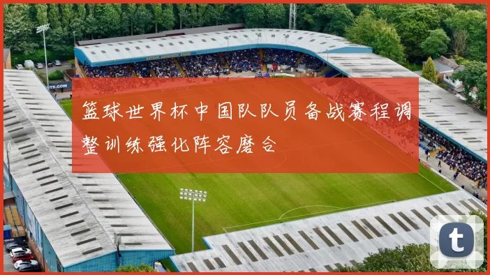 篮球世界杯中国队队员备战赛程调整训练强化阵容磨合