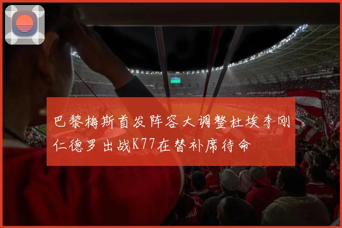 巴黎梅斯首发阵容大调整杜埃李刚仁德罗出战K77在替补席待命