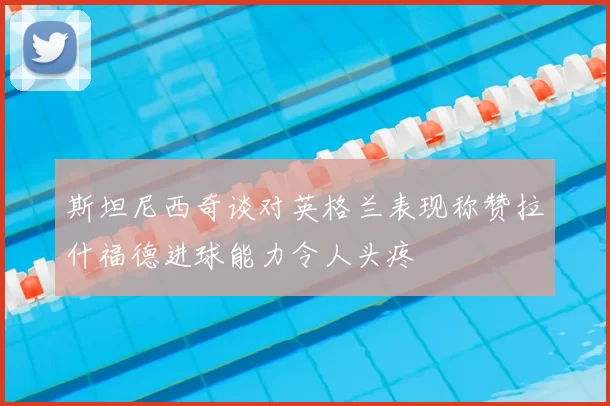 斯坦尼西奇谈对英格兰表现称赞拉什福德进球能力令人头疼