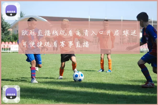 欧冠直播线观看高清入口开启 球迷可便捷观看赛事直播