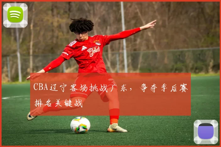 CBA辽宁客场挑战广东,争夺季后赛排名关键战