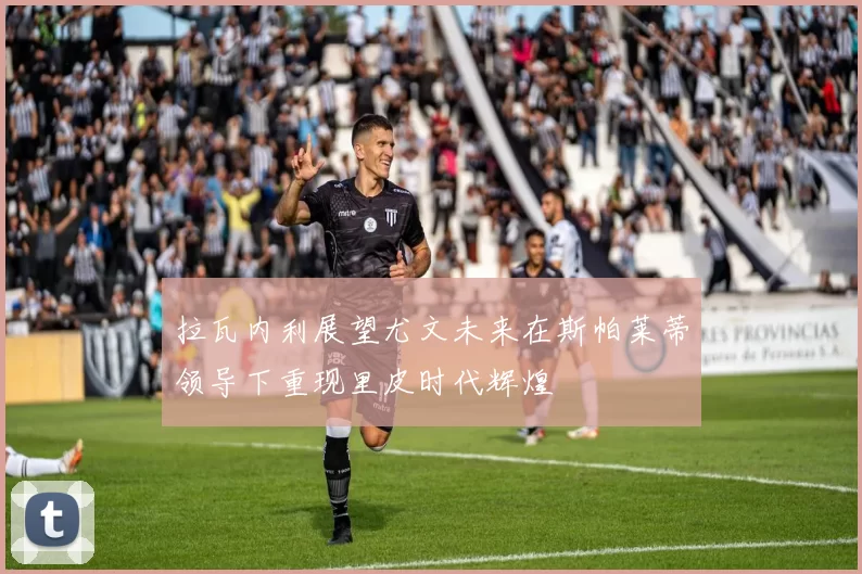 拉瓦内利展望尤文未来在斯帕莱蒂领导下重现里皮时代辉煌