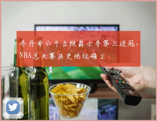 乔丹率公牛击败爵士夺第三连冠,NBA总决赛历史地位确立