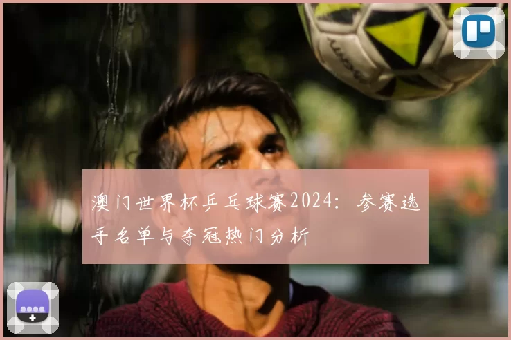 澳门世界杯乒乓球赛2024：参赛选手名单与夺冠热门分析