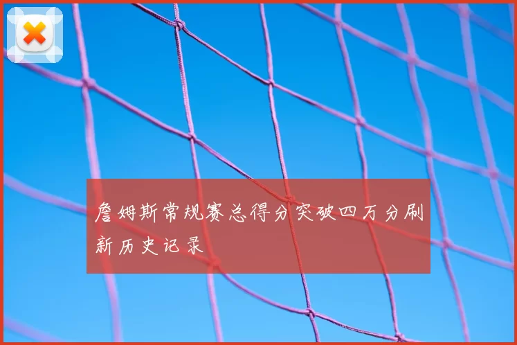 詹姆斯常规赛总得分突破四万分刷新历史记录