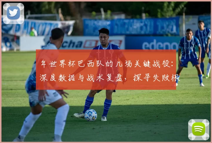 年世界杯巴西队的几场关键战役：深度数据与战术复盘，探寻失败根源