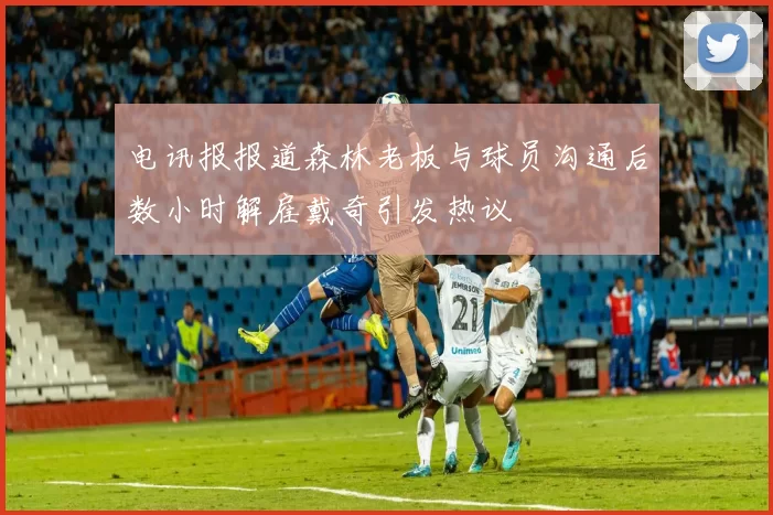 电讯报报道森林老板与球员沟通后数小时解雇戴奇引发热议