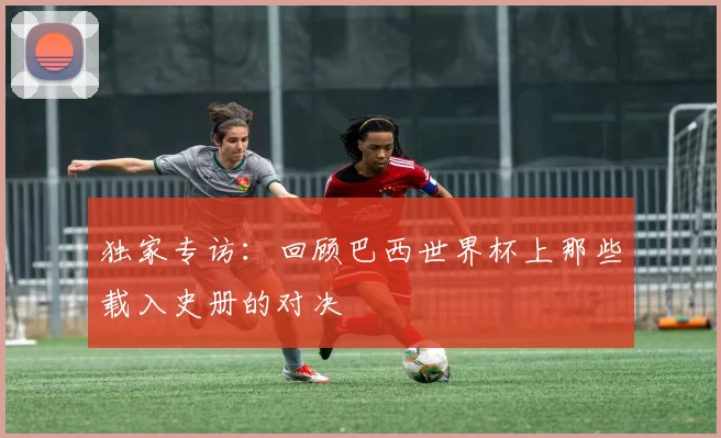 独家专访：回顾巴西世界杯上那些载入史册的对决
