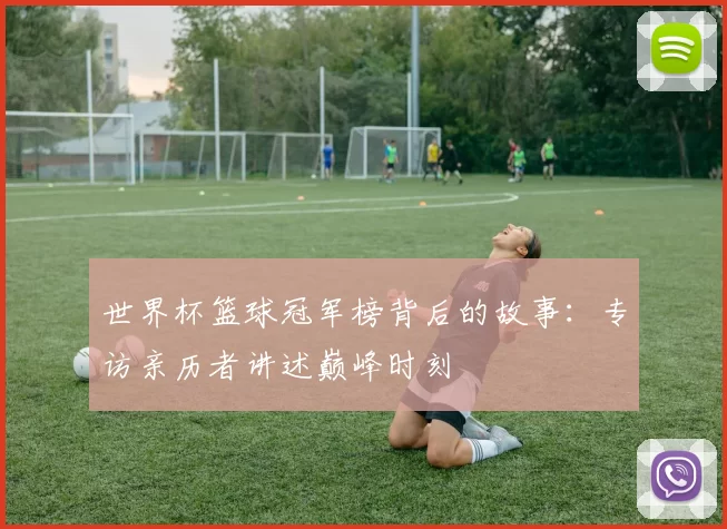 世界杯篮球冠军榜背后的故事:专访亲历者讲述巅峰时刻