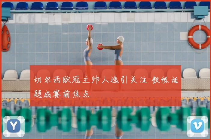 切尔西欧冠主帅人选引关注 教练话题成赛前焦点