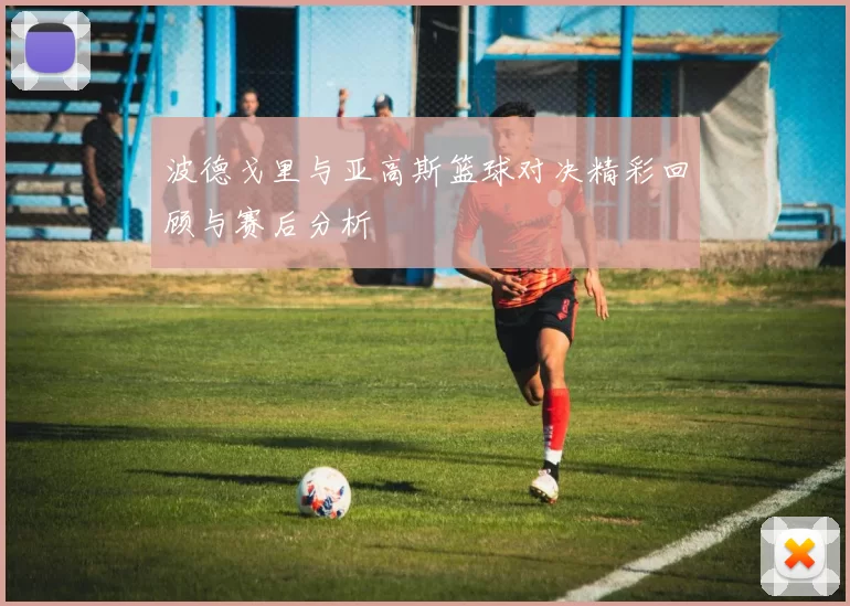 波德戈里与亚高斯篮球对决精彩回顾与赛后分析