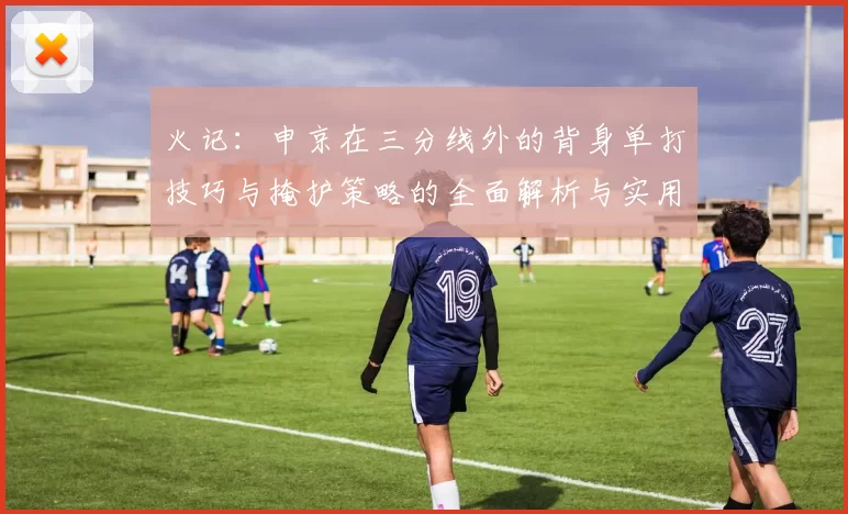 火记:申京在三分线外的背身单打技巧与掩护策略的全面解析与实用指南