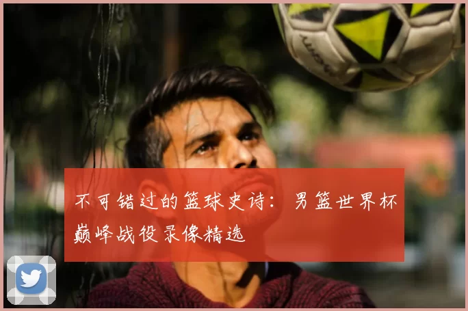 不可错过的篮球史诗:男篮世界杯巅峰战役录像精选