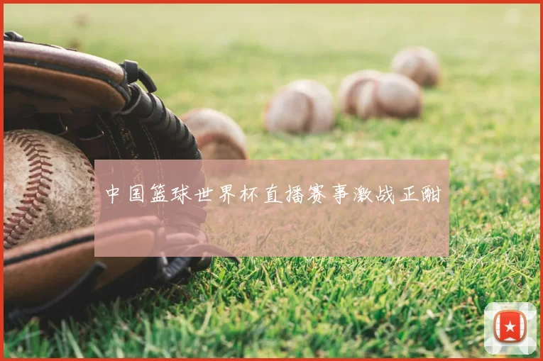 中国篮球世界杯直播赛事激战正酣