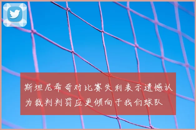 斯坦尼希奇对比赛失利表示遗憾认为裁判判罚应更倾向于我们球队