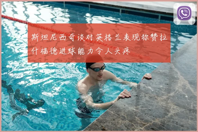 斯坦尼西奇谈对英格兰表现称赞拉什福德进球能力令人头疼