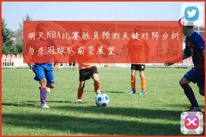 明天NBA比赛胜负预测关键对阵分析与夺冠球队前景展望