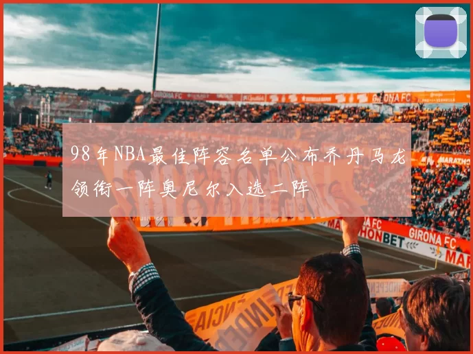 98年NBA最佳阵容名单公布乔丹马龙领衔一阵奥尼尔入选二阵