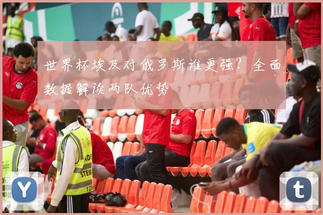 世界杯埃及对俄罗斯谁更强？全面数据解读两队优势
