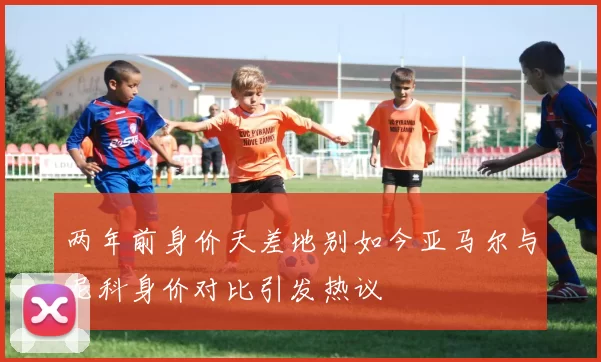 两年前身价天差地别如今亚马尔与尼科身价对比引发热议