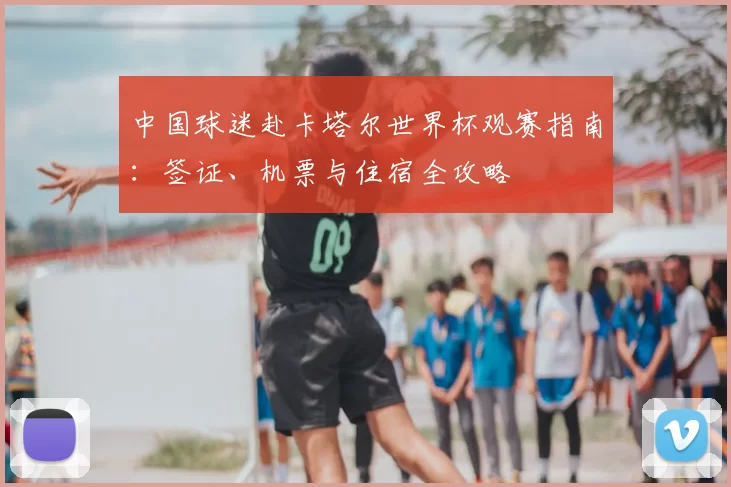 中国球迷赴卡塔尔世界杯观赛指南:签证、机票与住宿全攻略