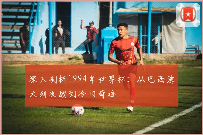 深入剖析1994年世界杯:从巴西意大利决战到冷门奇迹