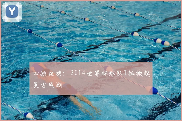 回顾经典：2014世界杯球队T恤掀起复古风潮