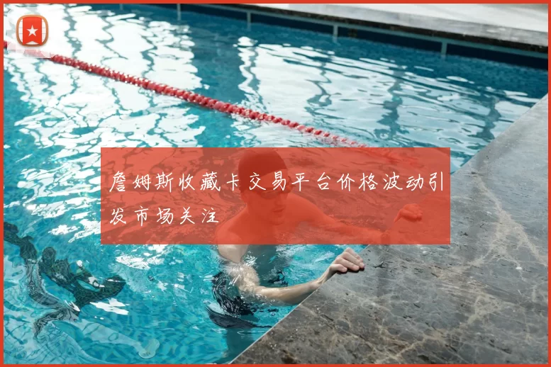 詹姆斯收藏卡交易平台价格波动引发市场关注