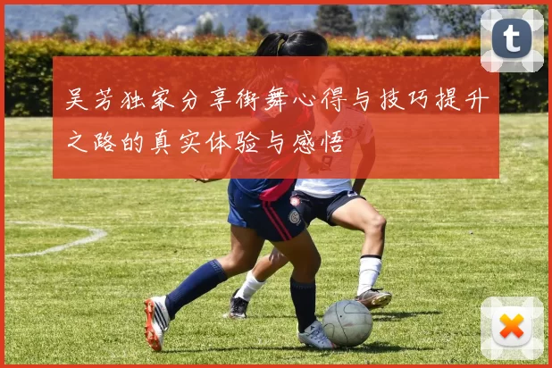 吴芳独家分享街舞心得与技巧提升之路的真实体验与感悟