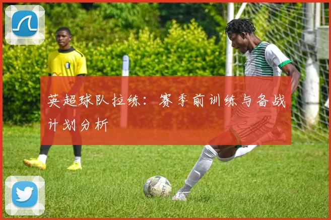 英超球队拉练:赛季前训练与备战计划分析