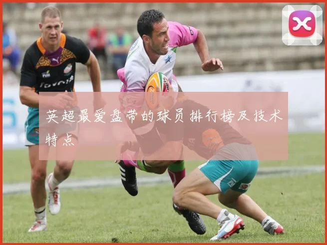 英超最爱盘带的球员排行榜及技术特点