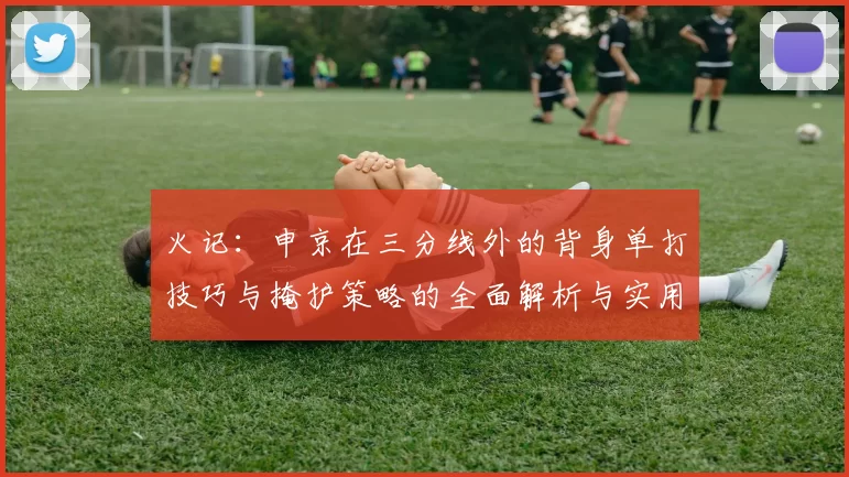 火记：申京在三分线外的背身单打技巧与掩护策略的全面解析与实用指南