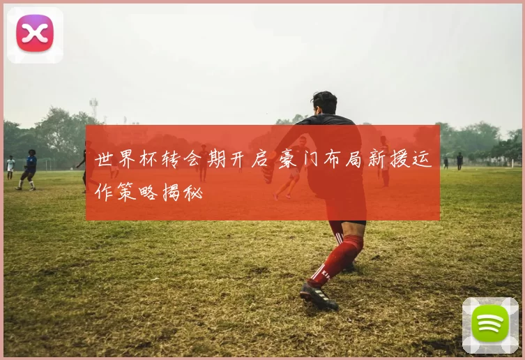 世界杯转会期开启 豪门布局新援运作策略揭秘