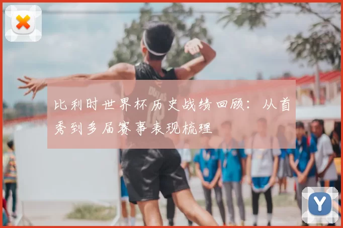 比利时世界杯历史战绩回顾:从首秀到多届赛事表现梳理