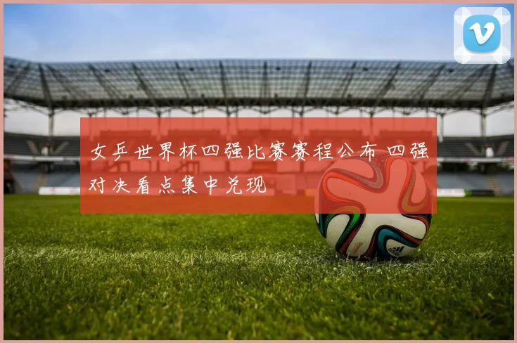 女乒世界杯四强比赛赛程公布 四强对决看点集中兑现