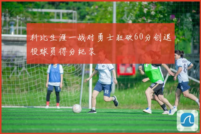 科比生涯一战对勇士狂砍60分创退役球员得分纪录