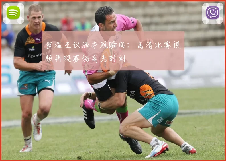 重温王仪涵夺冠瞬间：高清比赛视频再现赛场高光时刻