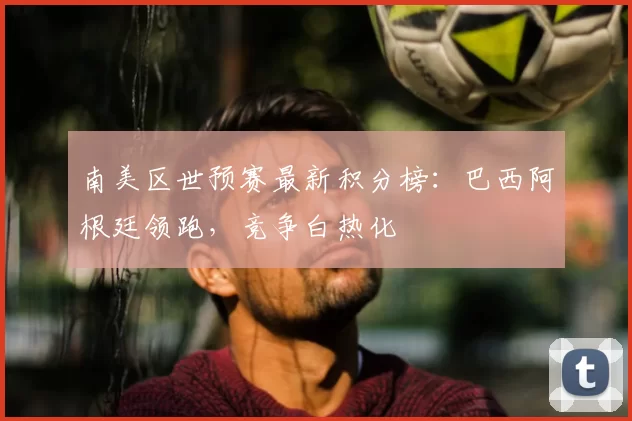 南美区世预赛最新积分榜:巴西阿根廷领跑,竞争白热化